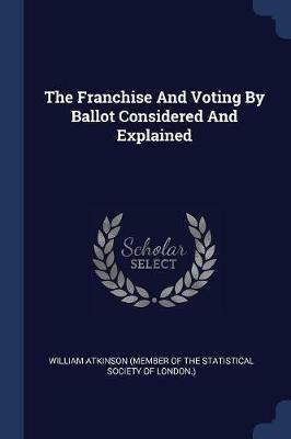 The Franchise and Voting by Ballot Considered and Explained - cover
