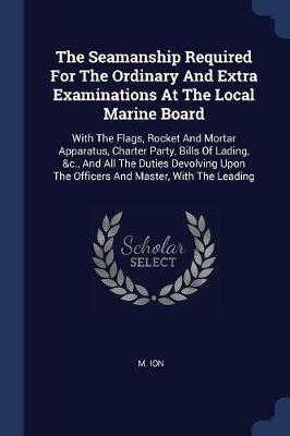 The Seamanship Required for the Ordinary and Extra Examinations at the Local Marine Board: With the Flags, Rocket and Mortar Apparatus, Charter Party, Bills of Lading, &c., and All the Duties Devolving Upon the Officers and Master, with the Leading - M Ion - cover