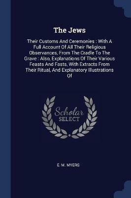 The Jews: Their Customs and Ceremonies: With a Full Account of All Their Religious Observances, from the Cradle to the Grave: Also, Explanations of Their Various Feasts and Fasts, with Extracts from Their Ritual, and Explanatory Illustrations of - E M Myers - cover