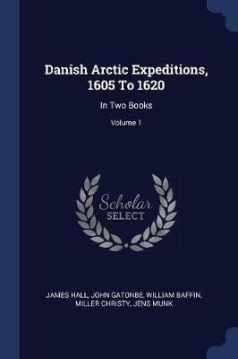 Danish Arctic Expeditions, 1605 to 1620: In Two Books; Volume 1 - James Hall,John Gatonbe,William Baffin - cover