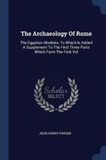 The Archaeology of Rome: The Egyptian Obelisks, to Which Is Added a Supplement to the First Three Parts Which Form the First Vol