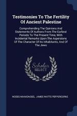 Testimonies to the Fertility of Ancient Palestine: Comprehending the Opinions and Statements of Authors from the Earliest Periods to the Present Time, with Incidental Remarks Upon the Aspersions of the Character of Its Inhabitants, and of the Jews