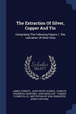 The Extraction of Silver, Copper and Tin: Comprising the Following Papers: I. the Lixiviation of Silver Ores - James Forrest - cover