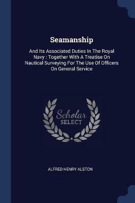 Seamanship: And Its Associated Duties in the Royal Navy: Together with a Treatise on Nautical Surveying for the Use of Officers on General Service - Alfred Henry Alston - cover