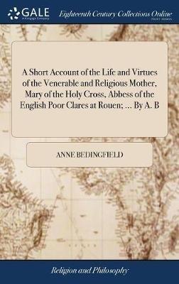 A Short Account of the Life and Virtues of the Venerable and Religious Mother, Mary of the Holy Cross, Abbess of the English Poor Clares at Rouen; ... By A. B - Anne Bedingfield - cover