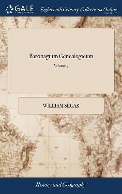 Baronagium Genealogicum: Or the Pedigrees of the English Peers, Deduced From the Earliest Times, ... Originally Compiled From the Publick Records and Most Authentic Evidences: by Sr; William Segar of 6; Volume 5 - William Segar - cover