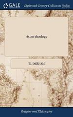Astro-theology: Or, a Demonstration of the Being and Attributes of God, From a Survey of the Heavens. Illustrated With Copper Plates. By W. Derham, ... The Thirteenth Edition