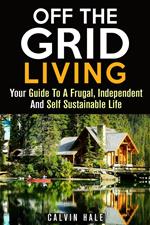 Off the Grid Living : Your Guide To A Frugal, Independent And Self Sustainable Life