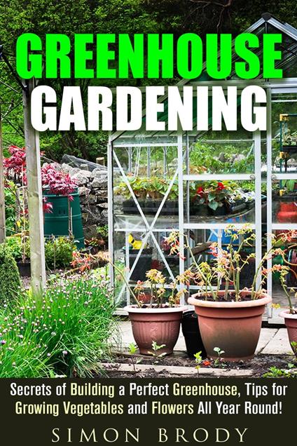 Greenhouse Gardening : Secrets of Building a Perfect Greenhouse, Tips for Growing Vegetables and Flowers All Year Round!