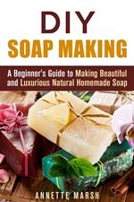 DIY Soap Making: A Beginner's Guide to Making Beautiful and Luxurious Natural Homemade Soap