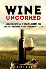 Wine Uncorked: A Beginner's Guide to Tasting, Pairing and Selecting the Perfect Wine for Every Occasion