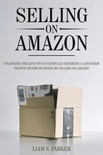 Selling on Amazon: Unlocking the Secrets to Successfully Generate a Long-Term Passive Income Business by Selling on Amazon