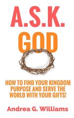 A.S.K. God: How to Find Your Kingdom Purpose and Serve the World with Your Gifts!