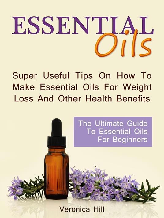 Essential Oils: The Ultimate Guide to Essential Oils for Beginners. Super useful Tips on How to Make Essential Oils for Weight Loss and Other Health Benefits.