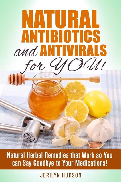 Natural Antibiotics and Antivirals for You! Natural Herbal Remedies that Work so You can Say Goodbye to Your Medications!