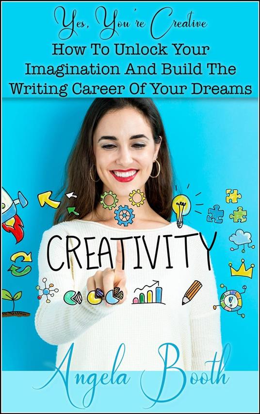 Yes, You're Creative: How To Unlock Your Imagination And Build The Writing Career Of Your Dreams