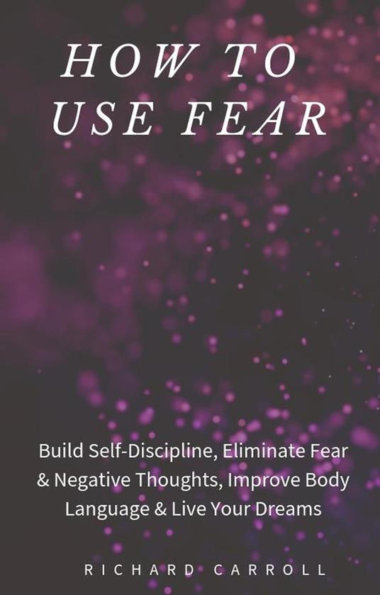How to Use Fear: Build Self-Discipline, Eliminate Fear & Negative Thoughts, Improve Body Language & Live Your Dreams
