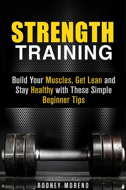 Strength Training: Build Your Muscles, Get Lean and Stay Healthy with These Simple Beginner Tips