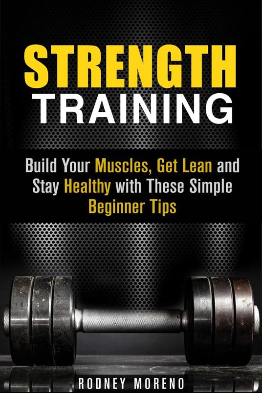 Strength Training: Build Your Muscles, Get Lean and Stay Healthy with These Simple Beginner Tips