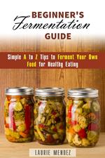 Beginner's Fermentation Guide: Simple A to Z Tips to Ferment Your Own Food for Healthy Eating