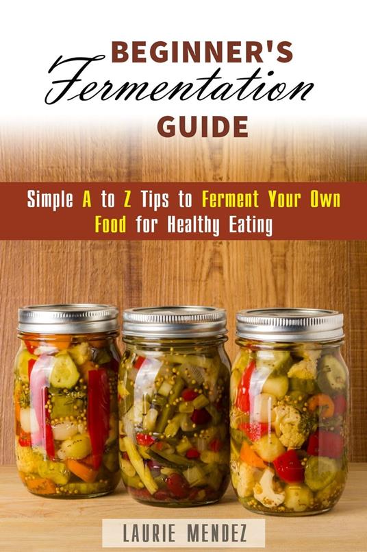 Beginner's Fermentation Guide: Simple A to Z Tips to Ferment Your Own Food for Healthy Eating