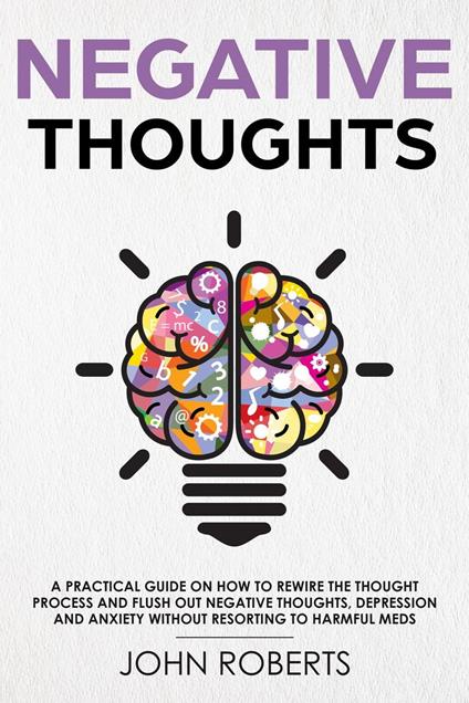 Negative Thoughts: How to Rewire the Thought Process and Flush out Negative Thinking, Depression, and Anxiety Without Resorting to Harmful Meds