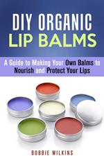 DIY Organic Lip Balms : A Guide to Making Your Own Balms to Nourish and Protect Your Lips