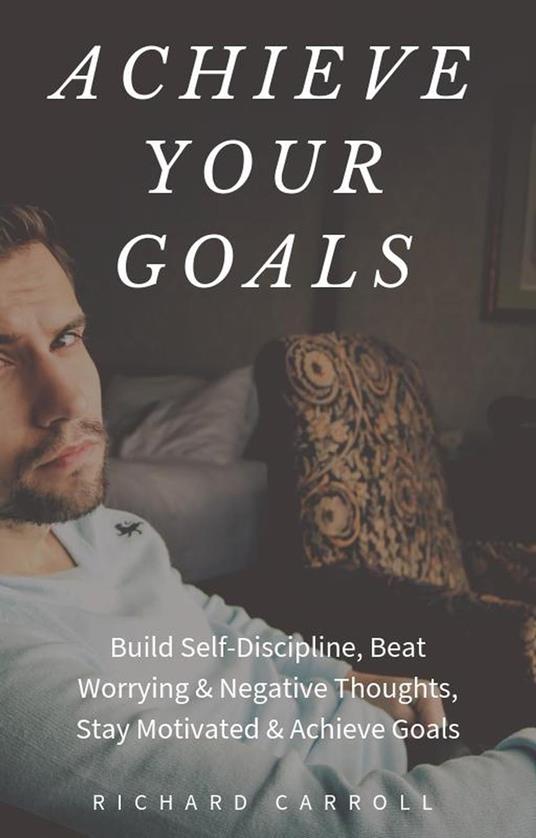 Achieve Your Goals: Build Self-Discipline, Beat Worrying & Negative Thoughts, Stay Motivated & Achieve Goals