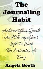 The Journaling Habit: Achieve Your Goals And Change Your Life In Just Ten Minutes A Day