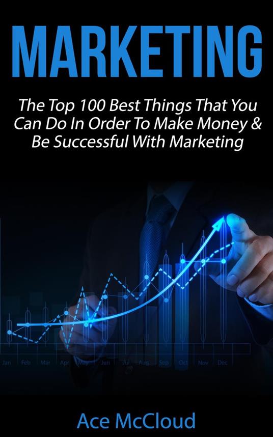 Marketing: The Top 100 Best Things That You Can Do In Order To Make Money & Be Successful With Marketing