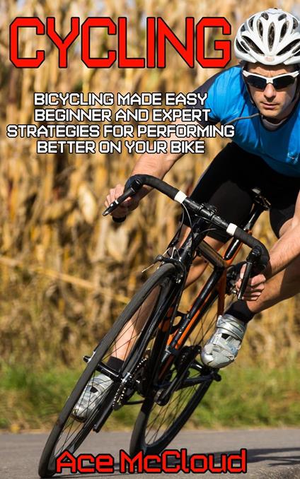 Cycling: Bicycling Made Easy: Beginner and Expert Strategies For Performing Better On Your Bike