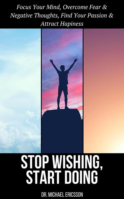 Stop Wishing, Start Doing: Focus Your Mind, Overcome Fear & Negative Thoughts, Find Your Passion & Attract Hapiness