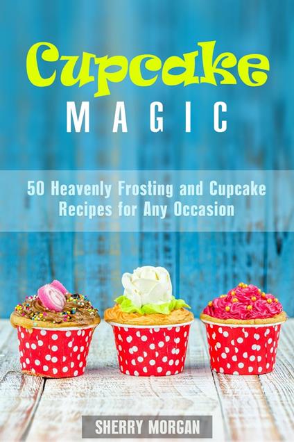 Cupcake Magic: 50 Heavenly Frosting and Cupcake Recipes for Any Occasion