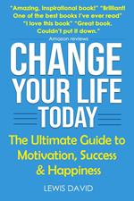 Change Your Life Today: The Ultimate Guide to Motivation, Success and Happiness