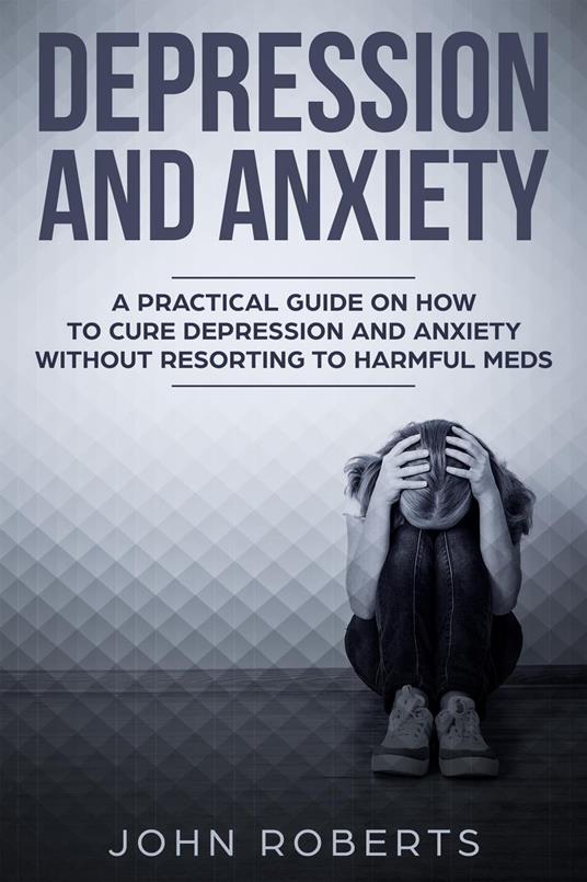 Depression and Anxiety: A Practical Guide on How to Cure Depression and Anxiety Without Resorting to Harmful Meds