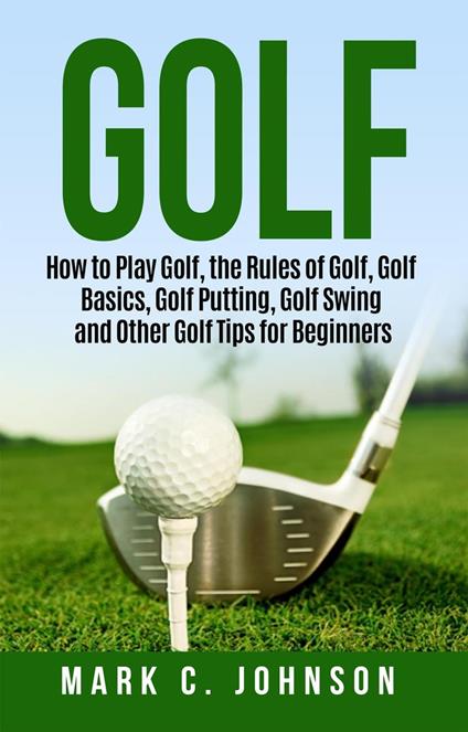 Golf: How to Play Golf, the Rules of Golf, Golf Basics, Golf Putting, Golf Swing and Other Golf Tips for Beginners