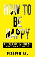 How To Be Happy: The Truth About Happiness And What You Can Do About It