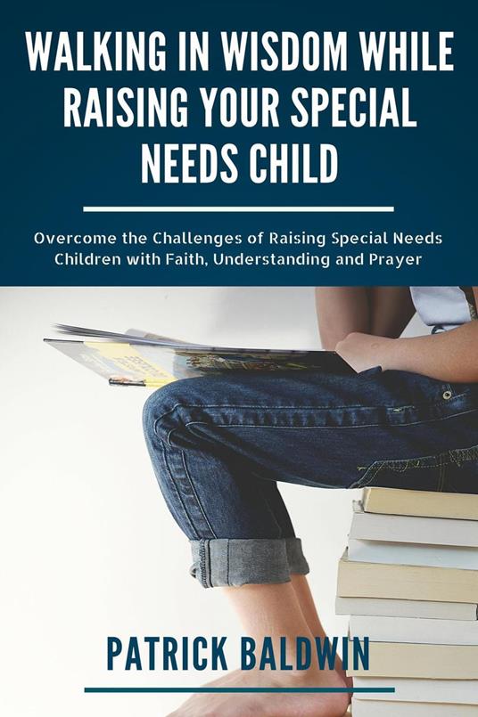 Walking in Wisdom While Raising Your Special Needs Child: Overcome the Challenges of Raising Special Needs Children with Faith, Understanding and Prayer