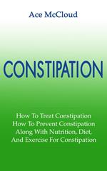 Constipation: How To Treat Constipation: How To Prevent Constipation: Along With Nutrition, Diet, And Exercise For Constipation
