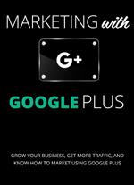Marketing with Google Plus : Grow your Business, Get More Traffic & Know How to Market using Google Plus