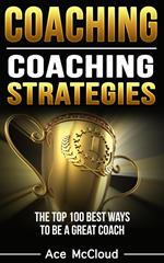 Coaching: Coaching Strategies: The Top 100 Best Ways To Be A Great Coach