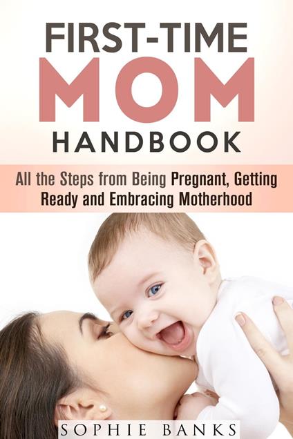 First-Time Mom Handbook: All the Steps from Being Pregnant, Getting Ready and Embracing Motherhood