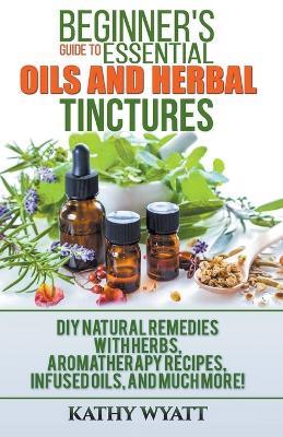 Beginner's Guide to Essential Oils and Herbal Tinctures: DIY Natural Remedies with Herbs, Aromatherapy Recipes, Infused Oils, and Much More! - Kathy Wyatt - cover