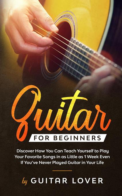 Guitar for Beginners: Discover How You Can Teach Yourself to Play Your Favorite Songs in as Little as 1 Week Even If You’ve Never Played Guitar in Your Life