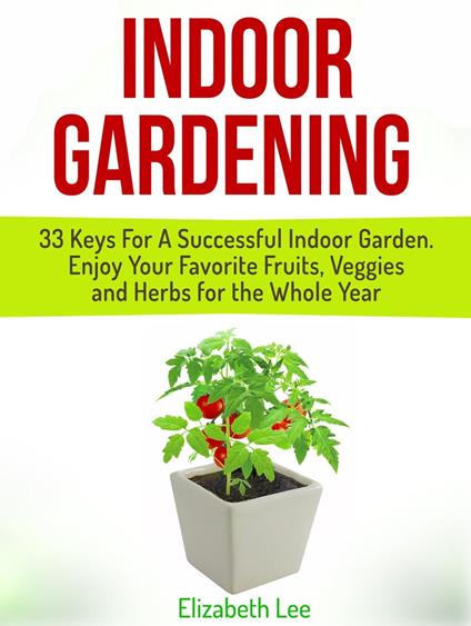 Indoor Gardening: 33 Keys For A Successful Indoor Garden. Enjoy Your Favorite Fruits, Veggies and Herbs for the Whole Year