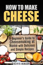 How to Make Cheese: A Beginner’s Guide to Cheesemaking at Home with Delicious and Simple Recipes
