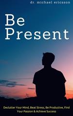 Be Present: Declutter Your Mind, Beat Stress, Be Productive, Find Your Passion & Achieve Success