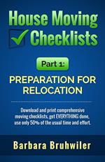 House Moving Checklists, Part 1: Preparation for Relocation. (Download and Print Comprehensive Moving Checklists, Get EVERYTHING Done, Use Only 50% of the Usual Time and Effort.)