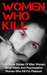 Women Who Kill: True Crime Stories of Killer Women, Serial Killers and Psychopathic Women Who Kill for Pleasure
