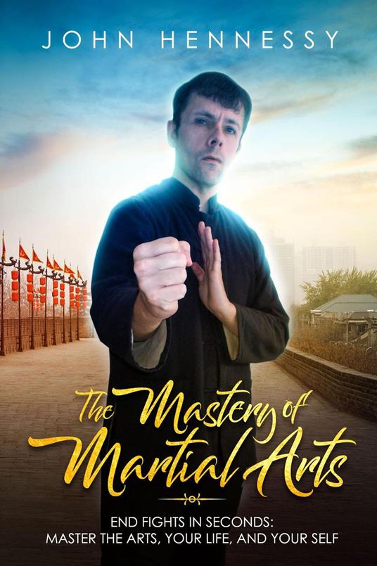 The Mastery of Martial Arts: End Fights in Seconds - Master the Arts, Your Life and Your Self